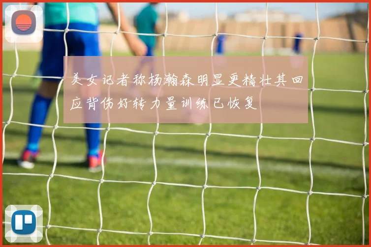 美女记者称杨瀚森明显更精壮其回应背伤好转力量训练已恢复