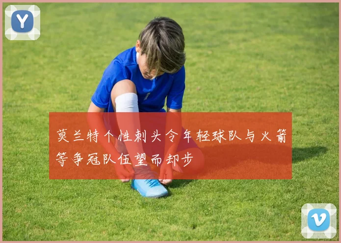 莫兰特个性刺头令年轻球队与火箭等争冠队伍望而却步