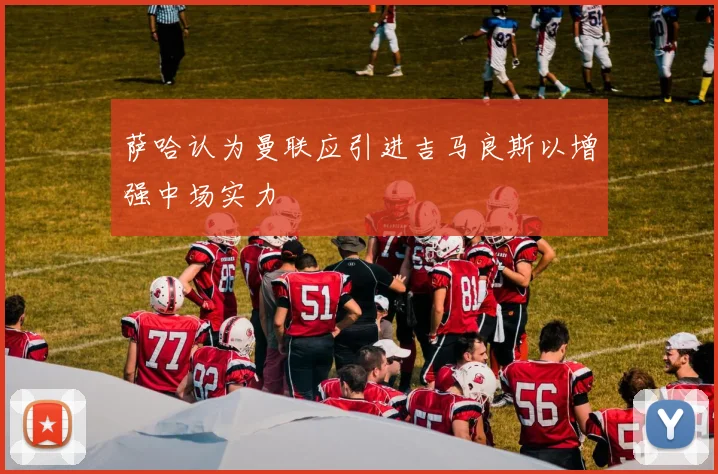 萨哈认为曼联应引进吉马良斯以增强中场实力