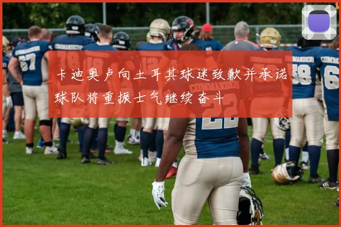卡迪奥卢向土耳其球迷致歉并承诺球队将重振士气继续奋斗