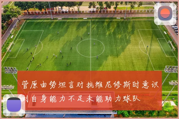 菅原由势坦言对抗维尼修斯时意识到自身能力不足未能助力球队