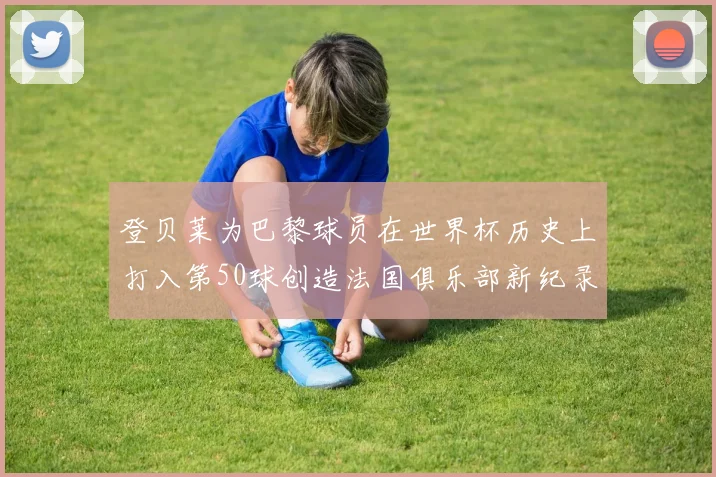 登贝莱为巴黎球员在世界杯历史上打入第50球创造法国俱乐部新纪录