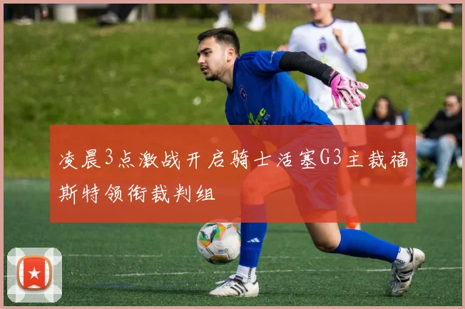 凌晨3点激战开启骑士活塞G3主裁福斯特领衔裁判组