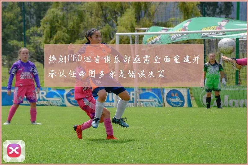 热刺CEO坦言俱乐部亟需全面重建并承认任命图多尔是错误决策