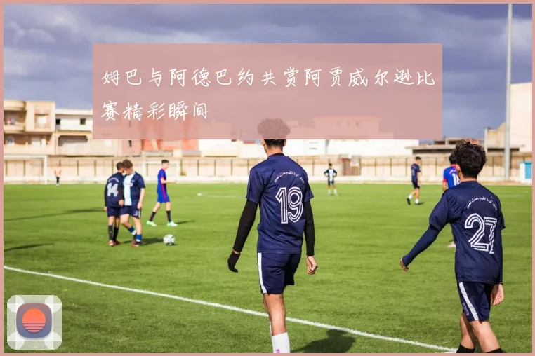 姆巴与阿德巴约共赏阿贾威尔逊比赛精彩瞬间