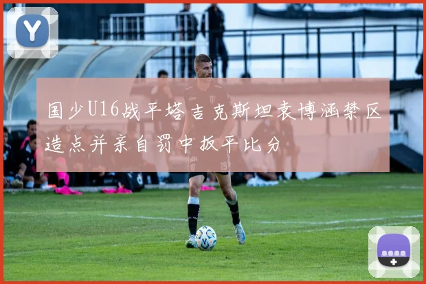 国少U16战平塔吉克斯坦袁博涵禁区造点并亲自罚中扳平比分