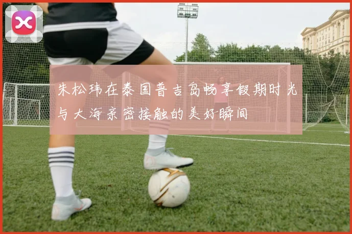 朱松玮在泰国普吉岛畅享假期时光与大海亲密接触的美好瞬间