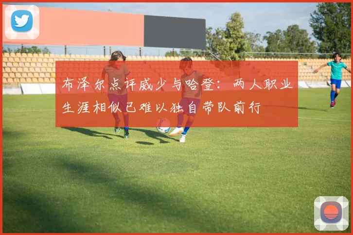 布泽尔点评威少与哈登：两人职业生涯相似已难以独自带队前行