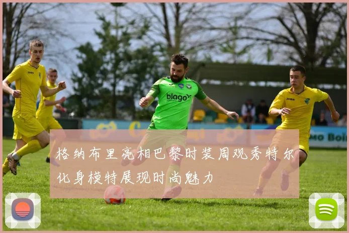 格纳布里亮相巴黎时装周观秀特尔化身模特展现时尚魅力