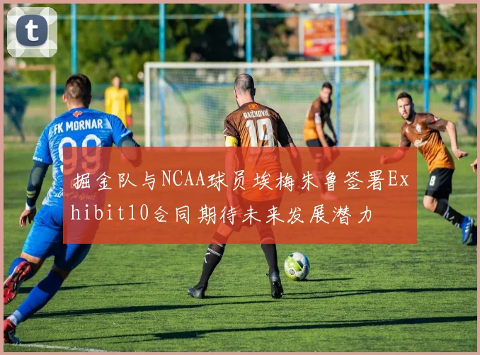 掘金队与NCAA球员埃梅朱鲁签署Exhibit10合同期待未来发展潜力