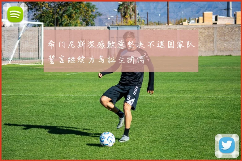 希门尼斯深感歉意坚决不退国家队誓言继续为乌拉圭拼搏