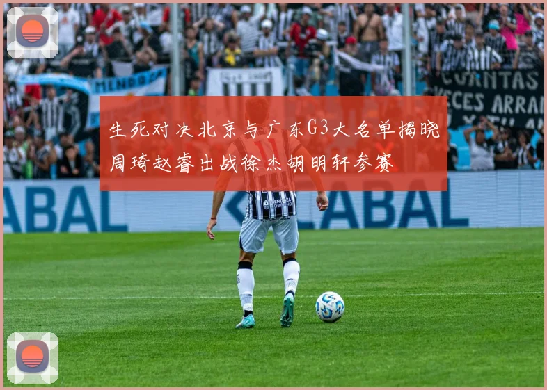 生死对决北京与广东G3大名单揭晓周琦赵睿出战徐杰胡明轩参赛