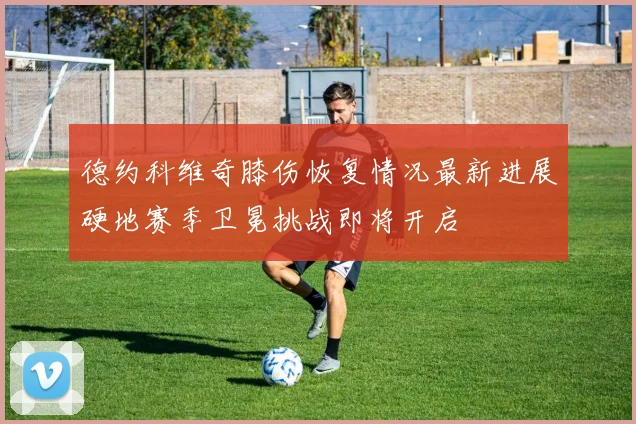 德约科维奇膝伤恢复情况最新进展硬地赛季卫冕挑战即将开启
